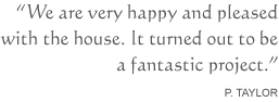 We are very happy and pleased with the house. It turned out to be a fantastic project. P. Taylor